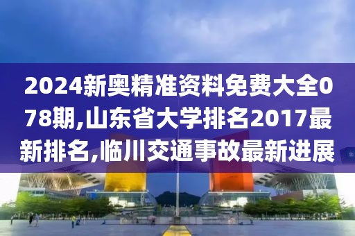 2024新奥精准资料免费大全078期,山东省大学排名2017最新排名,临川交通事故最新进展
