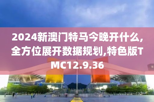 2024新澳门特马今晚开什么,全方位展开数据规划,特色版TMC12.9.36
