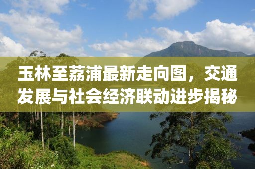 玉林至荔浦最新走向图，交通发展与社会经济联动进步揭秘