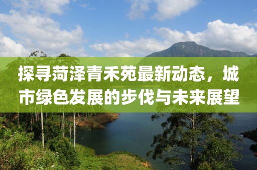探寻菏泽青禾苑最新动态，城市绿色发展的步伐与未来展望