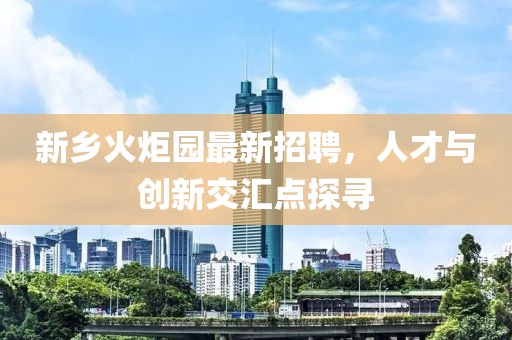 新乡火炬园最新招聘，人才与创新交汇点探寻
