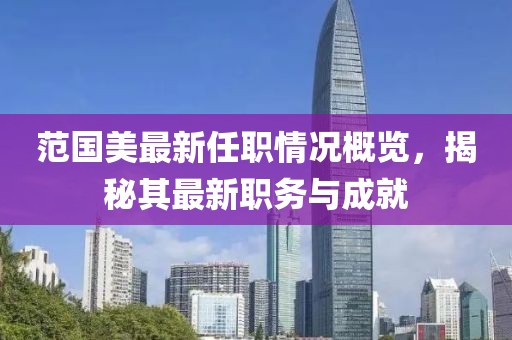 范国美最新任职情况概览，揭秘其最新职务与成就