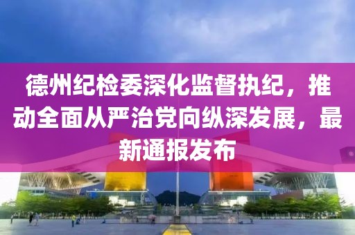 德州纪检委深化监督执纪，推动全面从严治党向纵深发展，最新通报发布