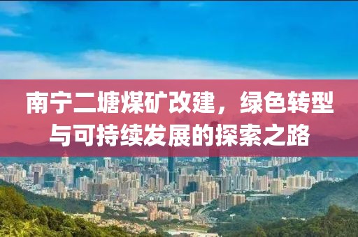 南宁二塘煤矿改建，绿色转型与可持续发展的探索之路