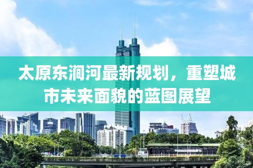 太原东涧河最新规划，重塑城市未来面貌的蓝图展望