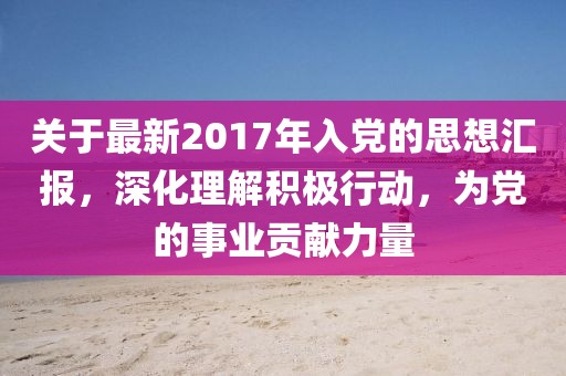 关于最新2017年入党的思想汇报，深化理解积极行动，为党的事业贡献力量