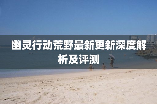 幽灵行动荒野最新更新深度解析及评测