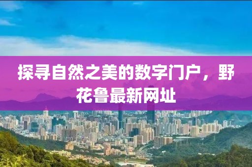 探寻自然之美的数字门户，野花鲁最新网址