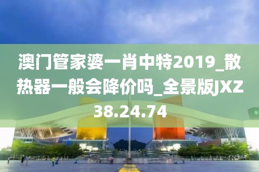澳门管家婆一肖中特2019_散热器一般会降价吗_全景版JXZ38.24.74