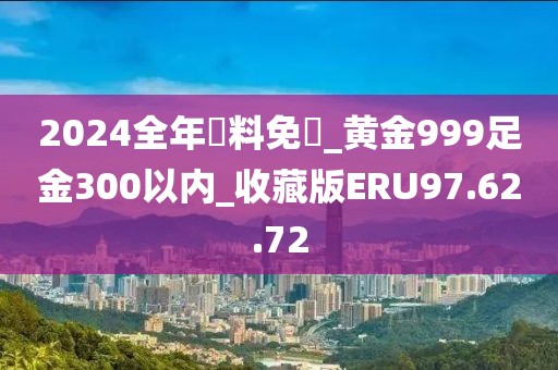 2024全年資料免費_黄金999足金300以内_收藏版ERU97.62.72
