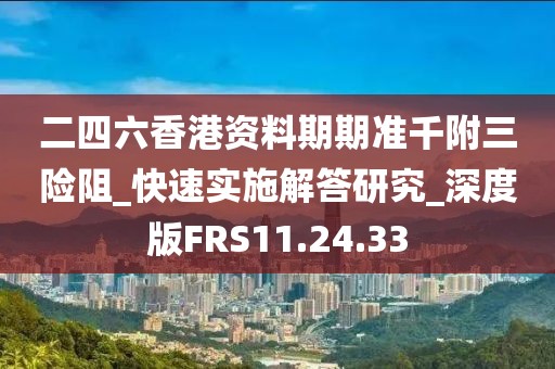 二四六香港资料期期准千附三险阻_快速实施解答研究_深度版FRS11.24.33