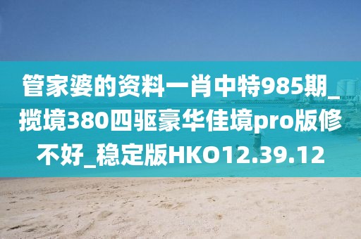 管家婆的资料一肖中特985期_揽境380四驱豪华佳境pro版修不好_稳定版HKO12.39.12