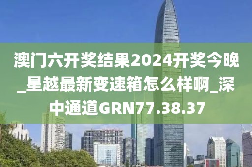 澳门六开奖结果2024开奖今晚_星越最新变速箱怎么样啊_深中通道GRN77.38.37