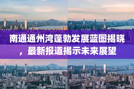 南通通州湾蓬勃发展蓝图揭晓，最新报道揭示未来展望