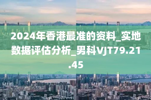 2024年香港最准的资料_实地数据评估分析_男科VJT79.21.45