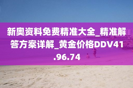 新奥资料免费精准大全_精准解答方案详解_黄金价格DDV41.96.74