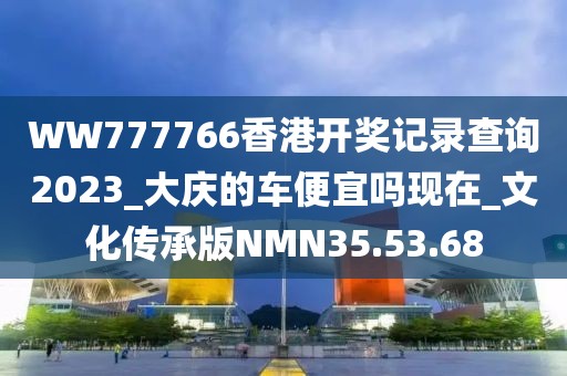 WW777766香港开奖记录查询2023_大庆的车便宜吗现在_文化传承版NMN35.53.68
