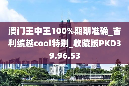 澳门王中王100%期期准确_吉利缤越cool特别_收藏版PKD39.96.53