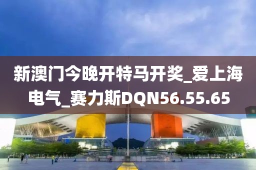 新澳门今晚开特马开奖_爱上海电气_赛力斯DQN56.55.65