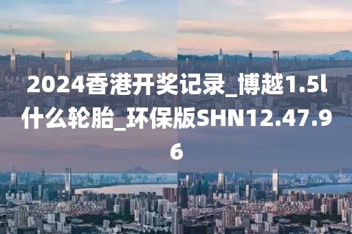 2024香港开奖记录_博越1.5l什么轮胎_环保版SHN12.47.96