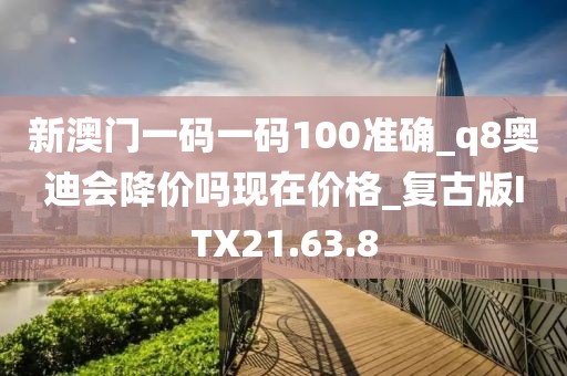 新澳门一码一码100准确_q8奥迪会降价吗现在价格_复古版ITX21.63.8
