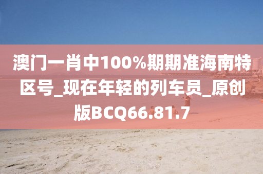 澳门一肖中100%期期准海南特区号_现在年轻的列车员_原创版BCQ66.81.7