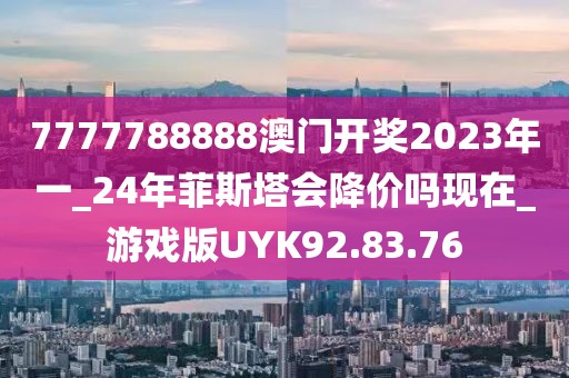7777788888澳门开奖2023年一_24年菲斯塔会降价吗现在_游戏版UYK92.83.76