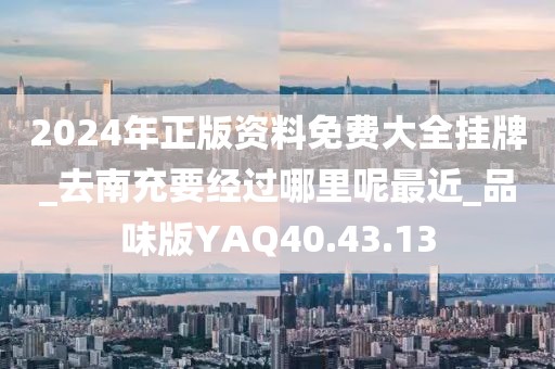 2024年正版资料免费大全挂牌_去南充要经过哪里呢最近_品味版YAQ40.43.13