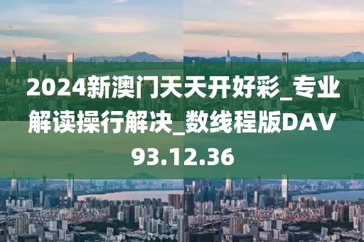 2024新澳门天天开好彩_专业解读操行解决_数线程版DAV93.12.36