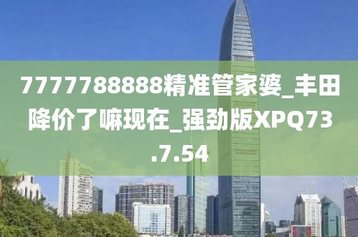 7777788888精准管家婆_丰田降价了嘛现在_强劲版XPQ73.7.54