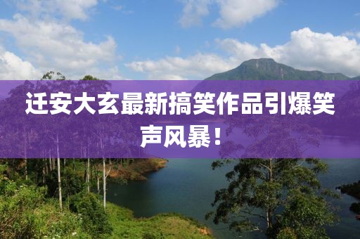 迁安大玄最新搞笑作品引爆笑声风暴！