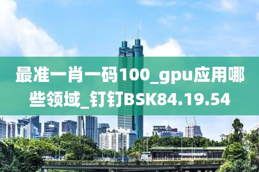 最准一肖一码100_gpu应用哪些领域_钉钉BSK84.19.54