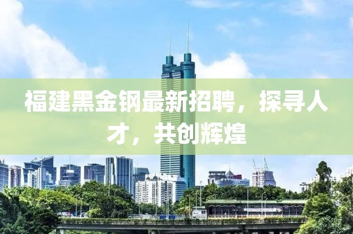 福建黑金钢最新招聘，探寻人才，共创辉煌