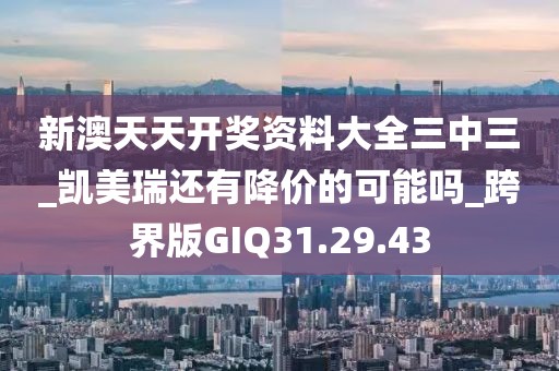新澳天天开奖资料大全三中三_凯美瑞还有降价的可能吗_跨界版GIQ31.29.43