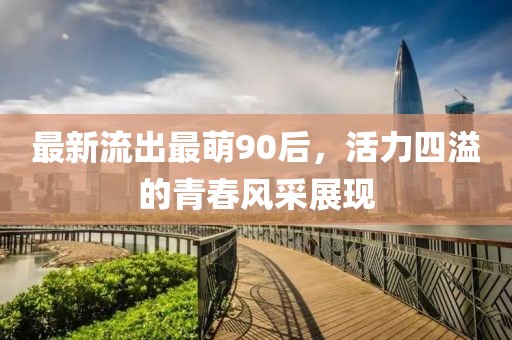 最新流出最萌90后，活力四溢的青春风采展现
