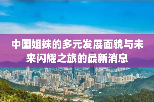 中国姐妹的多元发展面貌与未来闪耀之旅的最新消息