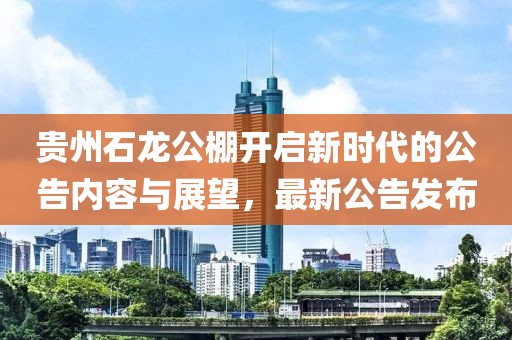 贵州石龙公棚开启新时代的公告内容与展望，最新公告发布