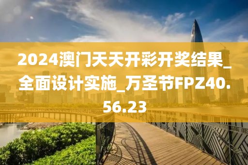 2024澳门天天开彩开奖结果_全面设计实施_万圣节FPZ40.56.23