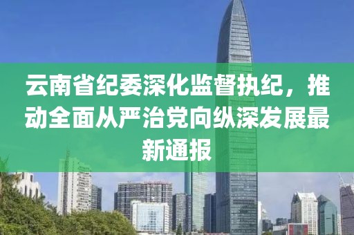 云南省纪委深化监督执纪，推动全面从严治党向纵深发展最新通报