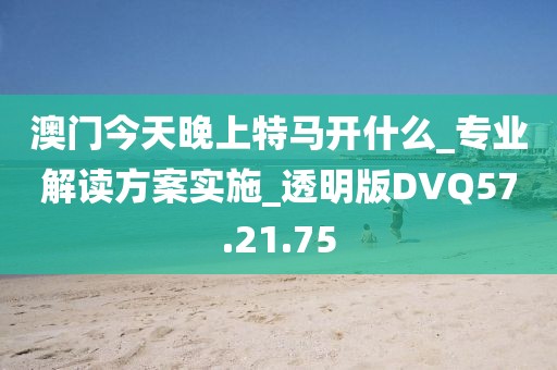 澳门今天晚上特马开什么_专业解读方案实施_透明版DVQ57.21.75