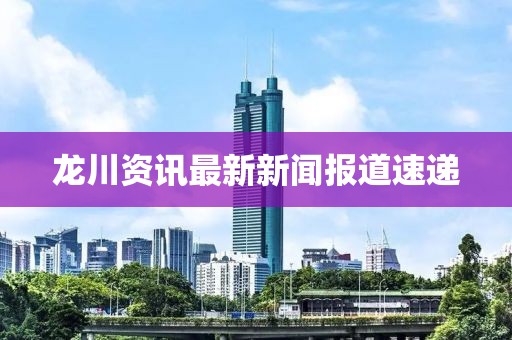 龙川资讯最新新闻报道速递