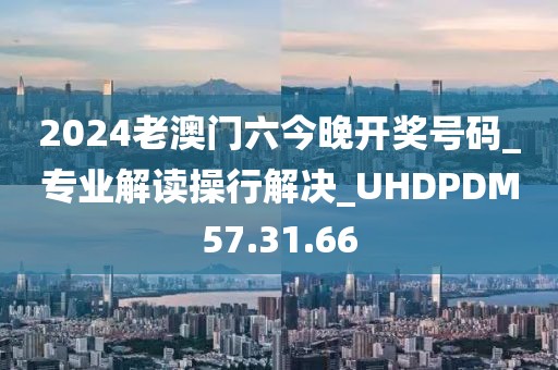 2024老澳门六今晚开奖号码_专业解读操行解决_UHDPDM57.31.66