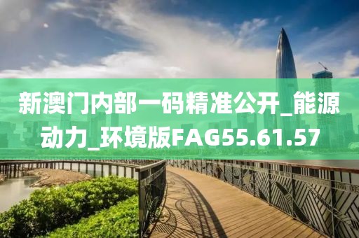 新澳门内部一码精准公开_能源动力_环境版FAG55.61.57
