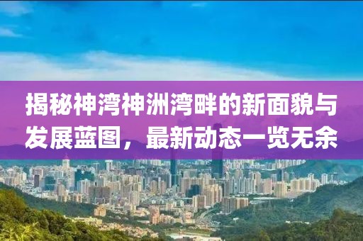 揭秘神湾神洲湾畔的新面貌与发展蓝图，最新动态一览无余