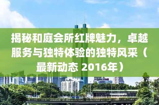 揭秘和庭会所红牌魅力，卓越服务与独特体验的独特风采（最新动态 2016年）