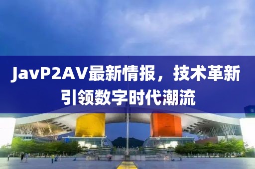 JavP2AV最新情报，技术革新引领数字时代潮流