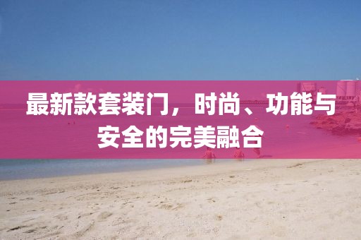 最新款套装门，时尚、功能与安全的完美融合