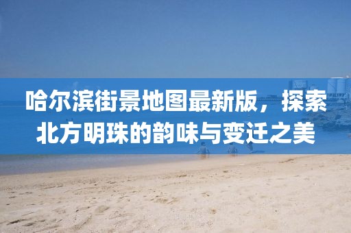 哈尔滨街景地图最新版，探索北方明珠的韵味与变迁之美