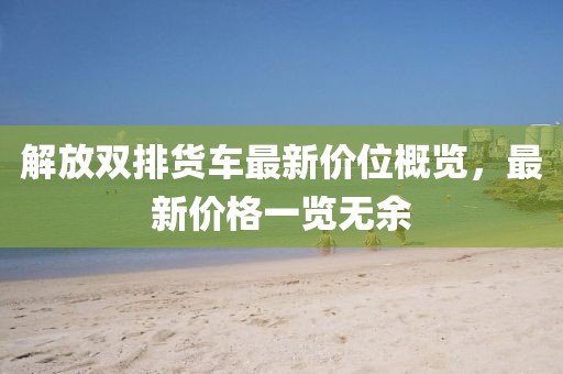 解放双排货车最新价位概览，最新价格一览无余