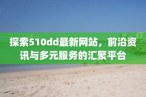 探索510dd最新网站，前沿资讯与多元服务的汇聚平台